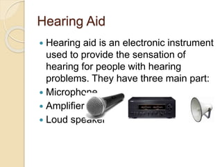 Hearing Aid
 Hearing aid is an electronic instrument
used to provide the sensation of
hearing for people with hearing
problems. They have three main part:
 Microphone
 Amplifier
 Loud speaker
 
