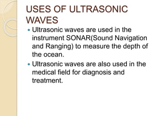 USES OF ULTRASONIC
WAVES
 Ultrasonic waves are used in the
instrument SONAR(Sound Navigation
and Ranging) to measure the depth of
the ocean.
 Ultrasonic waves are also used in the
medical field for diagnosis and
treatment.
 