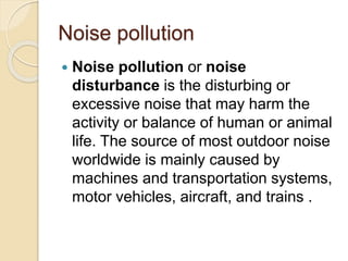 Noise pollution
 Noise pollution or noise
disturbance is the disturbing or
excessive noise that may harm the
activity or balance of human or animal
life. The source of most outdoor noise
worldwide is mainly caused by
machines and transportation systems,
motor vehicles, aircraft, and trains .
 