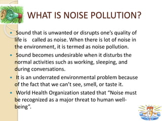 WHAT IS NOISE POLLUTION?
 Sound that is unwanted or disrupts one’s quality of
life is called as noise. When there is lot of noise in
the environment, it is termed as noise pollution.
 Sound becomes undesirable when it disturbs the
normal activities such as working, sleeping, and
during conversations.
 It is an underrated environmental problem because
of the fact that we can’t see, smell, or taste it.
 World Health Organization stated that “Noise must
be recognized as a major threat to human well-
being”.
 