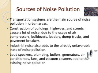 Sources of Noise Pollution
 Transportation systems are the main source of noise
pollution in urban areas.
 Construction of buildings, highways, and streets
cause a lot of noise, due to the usage of air
compressors, bulldozers, loaders, dump trucks, and
pavement breakers.
 Industrial noise also adds to the already unfavorable
state of noise pollution.
 Loud speakers, plumbing, boilers, generators, air
conditioners, fans, and vacuum cleaners add to the
existing noise pollution.
 
