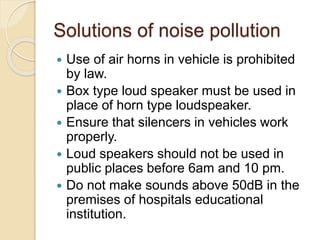 Solutions of noise pollution
 Use of air horns in vehicle is prohibited
by law.
 Box type loud speaker must be used in
place of horn type loudspeaker.
 Ensure that silencers in vehicles work
properly.
 Loud speakers should not be used in
public places before 6am and 10 pm.
 Do not make sounds above 50dB in the
premises of hospitals educational
institution.
 