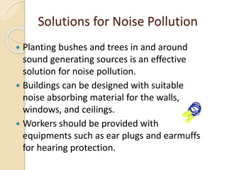 Solutions for Noise Pollution
 Planting bushes and trees in and around
sound generating sources is an effective
solution for noise pollution.
 Buildings can be designed with suitable
noise absorbing material for the walls,
windows, and ceilings.
 Workers should be provided with
equipments such as ear plugs and earmuffs
for hearing protection.
 