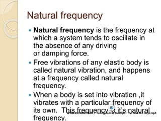 Natural frequency
 Natural frequency is the frequency at
which a system tends to oscillate in
the absence of any driving
or damping force.
 Free vibrations of any elastic body is
called natural vibration, and happens
at a frequency called natural
frequency.
 When a body is set into vibration ,it
vibrates with a particular frequency of
its own. This frequency is it’s natural
frequency.
 