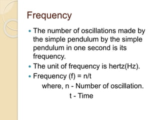 Frequency
 The number of oscillations made by
the simple pendulum by the simple
pendulum in one second is its
frequency.
 The unit of frequency is hertz(Hz).
 Frequency (f) = n/t
where, n - Number of oscillation.
t - Time
 