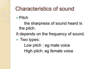 Characteristics of sound
 Pitch
the sharpness of sound heard is
the pitch.
It depends on the frequency of sound.
 Two types:
Low pitch : eg male voice
High pitch: eg female voice
 