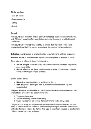 Media studies:
-Mise-en scene
-Cinematography
-Editing
-Sound
Sound
Film sound is as important and as carefully controlled as the visual elements of a
text. Although sound is often recorded on set, most film sound is added in post
production.
Film sound will be mixed very carefully to ensure that important sounds are
emphasised and that the correct atmosphere for a sequence is maintained.
Selective sound is used to emphasise key sound elements within a sequence
Ambient sound is used to create a particular atmosphere or a sense of place
Other elements of sound design to look out for:
 Sound bridges – the use of sound to help transitions between sequences
pass more fluidly
 Sound effects – are these used to create a sense of realism or to create
some psychological impact or effect
Sound can be either:
 Diegetic – it exists within the world of the film or
 Non-diegetic – it emerges from outside the world of the film (eg film
soundtracks)
Diegetic Sound = Sound whose source is visible on the screen or whose source
implied to be present by the action of the film:
1. Voices of characters
2. Sounds made by objects in the story
3. Music represented as coming from instruments in the story place
Diegetic sound is any sound presented as originated from source within the films
world. It can be either on screen or off screen depending on whatever its source is
within the frame or outside the frame. This type of sound can be used to create many
different meanings for an audience.
 