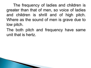 The frequency of ladies and children is
greater than that of men, so voice of ladies
and children is shrill and of high pitch.
Where as the sound of men is grave due to
low pitch.
The both pitch and frequency have same
unit that is hertz.
 
