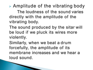  Amplitude of the vibrating body
The loudness of the sound varies
directly with the amplitude of the
vibrating body.
The sound produced by the sitar will
be loud if we pluck its wires more
violently.
Similarly, when we beat a drum
forcefully, the amplitude of its
membrane increases and we hear a
loud sound.
 