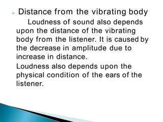  Distance from the vibrating body
Loudness of sound also depends
upon the distance of the vibrating
body from the listener. It is caused by
the decrease in amplitude due to
increase in distance.
Loudness also depends upon the
physical condition of the ears of the
listener.
 