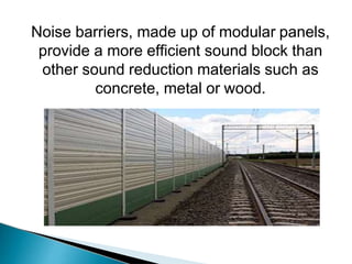 Noise barriers, made up of modular panels,
provide a more efficient sound block than
other sound reduction materials such as
concrete, metal or wood.
 