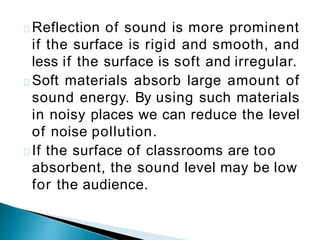 Reflection of sound is more prominent
if the surface is rigid and smooth, and
less if the surface is soft and irregular.
Soft materials absorb large amount of
sound energy. By using such materials
in noisy places we can reduce the level
of noise pollution.
If the surface of classrooms are too
absorbent, the sound level may be low
for the audience.
 
