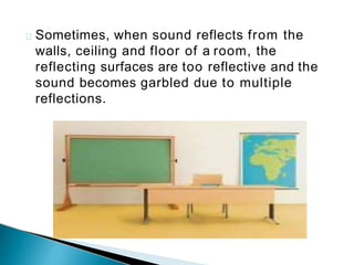 Sometimes, when sound reflects from the
walls, ceiling and floor of a room, the
reflecting surfaces are too reflective and the
sound becomes garbled due to multiple
reflections.
 