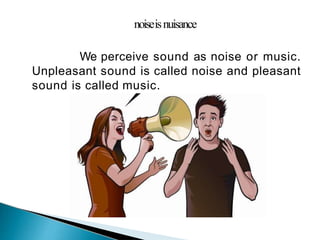 noiseisnuisance
We perceive sound as noise or music.
Unpleasant sound is called noise and pleasant
sound is called music.
 