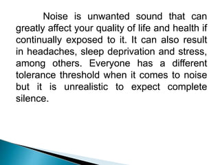 Noise is unwanted sound that can
greatly affect your quality of life and health if
continually exposed to it. It can also result
in headaches, sleep deprivation and stress,
among others. Everyone has a different
tolerance threshold when it comes to noise
but it is unrealistic to expect complete
silence.
 