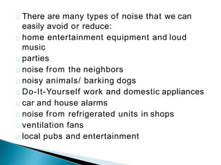 There are many types of noise that we can
easily avoid or reduce:
home entertainment equipment and loud
music
parties
noise from the neighbors
noisy animals/ barking dogs
Do-It-Yourself work and domestic appliances
car and house alarms
noise from refrigerated units in shops
ventilation fans
local pubs and entertainment
 