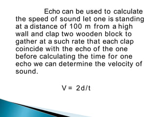 Echo can be used to calculate
the speed of sound let one is standing
at a distance of 100 m from a high
wall and clap two wooden block to
gather at a such rate that each clap
coincide with the echo of the one
before calculating the time for one
echo we can determine the velocity of
sound.
V = 2d/t
 