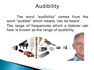 Audibility
The word “audibility” comes from the
word “audible” which means ‘can be heard’.
The range of frequencies which a listener can
hear is known as the range of audibility.
 
