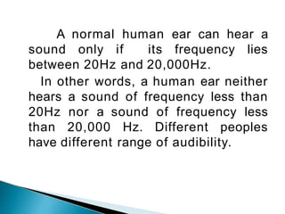 A normal human ear can hear a
sound only if its frequency lies
between 20Hz and 20,000Hz.
In other words, a human ear neither
hears a sound of frequency less than
20Hz nor a sound of frequency less
than 20,000 Hz. Different peoples
have different range of audibility.
 
