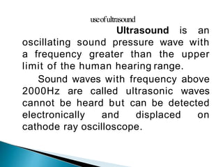 useofultrasound
Ultrasound is an
oscillating sound pressure wave with
a frequency greater than the upper
limit of the human hearing range.
Sound waves with frequency above
2000Hz are called ultrasonic waves
cannot be heard but can be detected
electronically and displaced on
cathode ray oscilloscope.
 