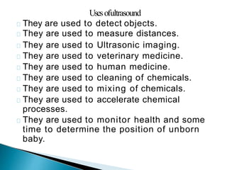 Usesofultrasound
They are used to detect objects.
They are used to measure distances.
They are used to Ultrasonic imaging.
They are used to veterinary medicine.
They are used to human medicine.
They are used to cleaning of chemicals.
They are used to mixing of chemicals.
They are used to accelerate chemical
processes.
They are used to monitor health and some
time to determine the position of unborn
baby.
 