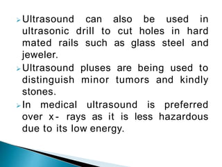 Ultrasound can also be used in
ultrasonic drill to cut holes in hard
mated rails such as glass steel and
jeweler.
Ultrasound pluses are being used to
distinguish minor tumors and kindly
stones.
In medical ultrasound is preferred
over x - rays as it is less hazardous
due to its low energy.
 