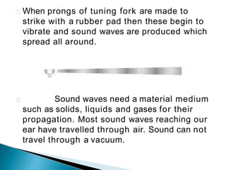 When prongs of tuning fork are made to
strike with a rubber pad then these begin to
vibrate and sound waves are produced which
spread all around.
Sound waves need a material medium
such as solids, liquids and gases for their
propagation. Most sound waves reaching our
ear have travelled through air. Sound can not
travel through a vacuum.
 