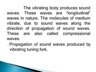 The vibrating body produces sound
waves. These waves are “longitudinal”
waves in nature. The molecules of medium
vibrate, due to sound waves along the
direction of propagation of sound waves.
These are also called compressional
waves.
Propagation of sound waves produced by
vibrating tuning fork.
 