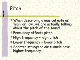 Pitch When describing a musical note as ‘high’ or ‘low’, we are actually talking about the pitch of the sound. Frequency affects pitch. High frequency – high pitch Lower frequency – lower pitch Shorter strings or air tunnels have higher frequency. 