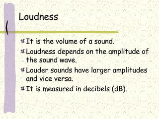 Loudness It is the volume of a sound. Loudness depends on the amplitude of the sound wave.  Louder sounds have larger amplitudes and vice versa. It is measured in decibels (dB). 