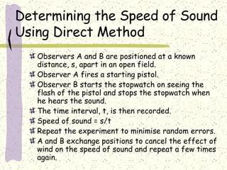 Determining the Speed of Sound Using Direct Method Observers A and B are positioned at a known distance, s, apart in an open field.  Observer A fires a starting pistol. Observer B starts the stopwatch on seeing the flash of the pistol and stops the stopwatch when he hears the sound. The time interval, t, is then recorded.  Speed of sound = s/t Repeat the experiment to minimise random errors. A and B exchange positions to cancel the effect of wind on the speed of sound and repeat a few times again. 