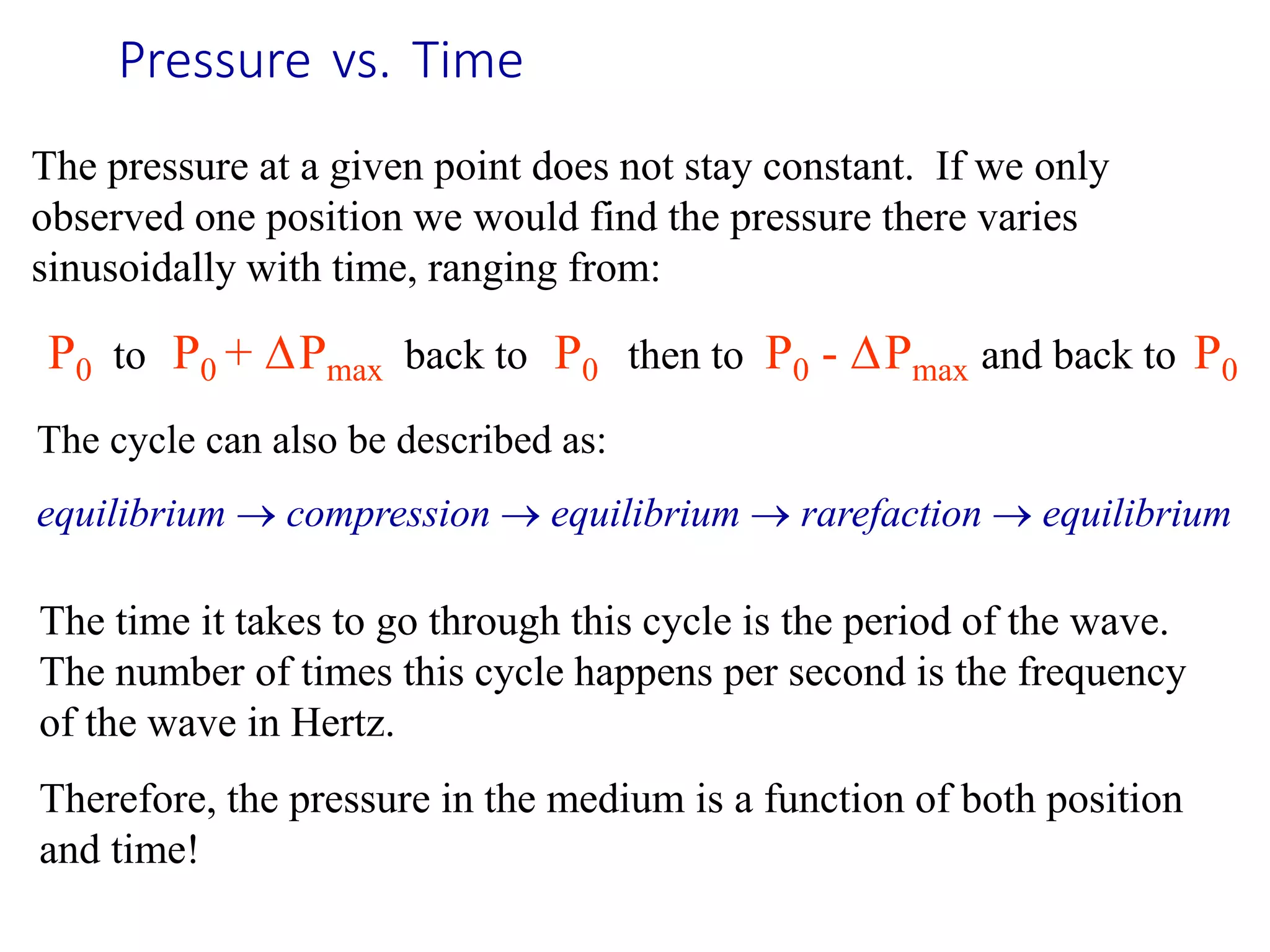 Pressure vs. Time
The pressure at a given point does not stay constant. If we only
observed one position we would find the pressure there varies
sinusoidally with time, ranging from:
P0 to P0 + Pmax back to P0 then to P0 - Pmax and back to P0
The time it takes to go through this cycle is the period of the wave.
The number of times this cycle happens per second is the frequency
of the wave in Hertz.
Therefore, the pressure in the medium is a function of both position
and time!
The cycle can also be described as:
equilibrium  compression  equilibrium  rarefaction  equilibrium
 