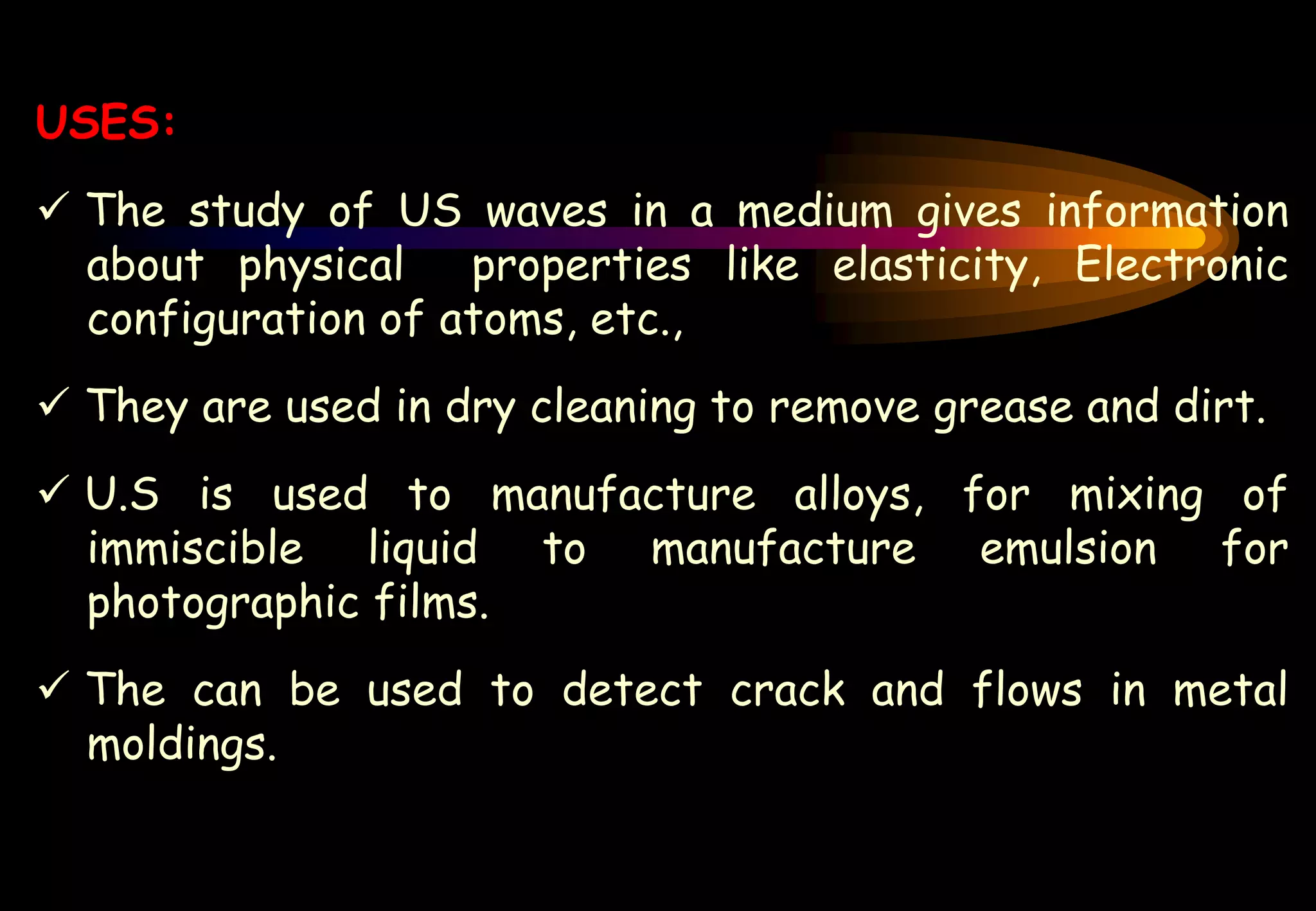 USES:
 The study of US waves in a medium gives information
about physical properties like elasticity, Electronic
configuration of atoms, etc.,
 They are used in dry cleaning to remove grease and dirt.
 U.S is used to manufacture alloys, for mixing of
immiscible liquid to manufacture emulsion for
photographic films.
 The can be used to detect crack and flows in metal
moldings.
 