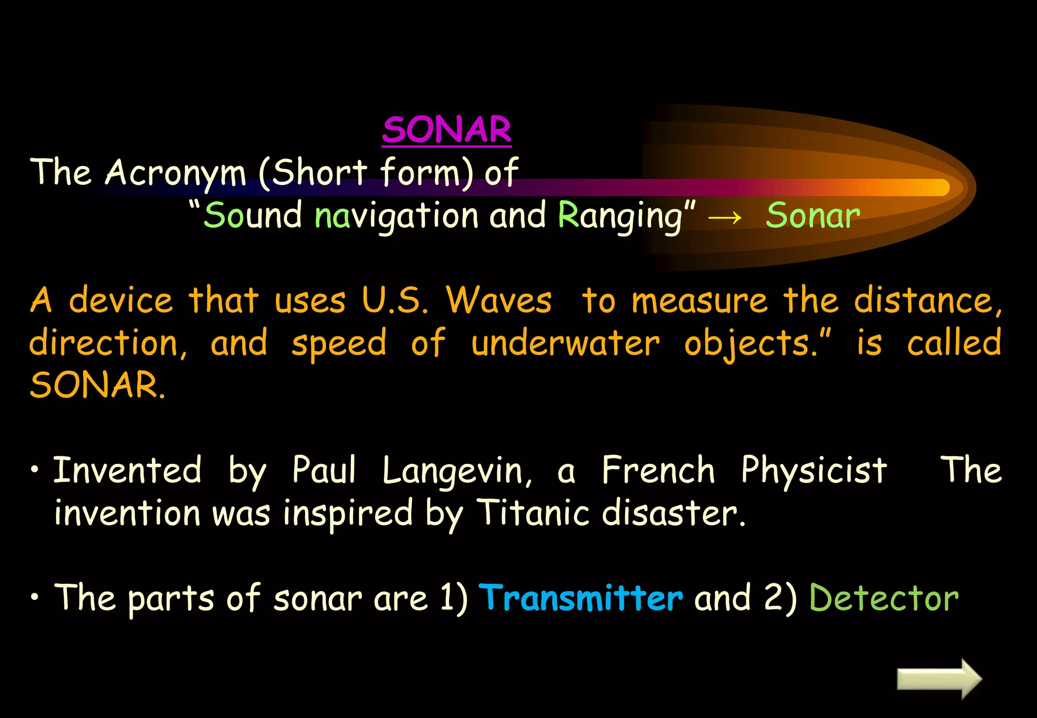 SONAR
The Acronym (Short form) of
“Sound navigation and Ranging” → Sonar
A device that uses U.S. Waves to measure the distance,
direction, and speed of underwater objects.” is called
SONAR.
• Invented by Paul Langevin, a French Physicist The
invention was inspired by Titanic disaster.
• The parts of sonar are 1) Transmitter and 2) Detector
 