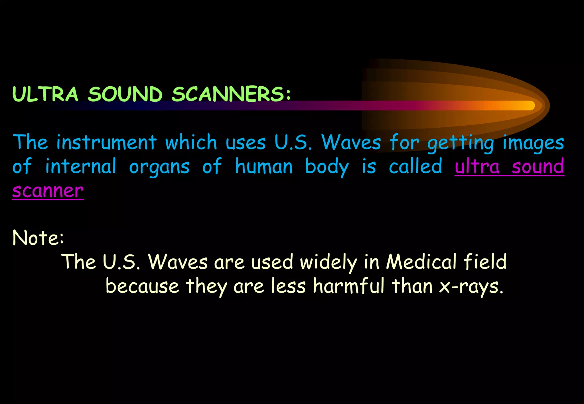 ULTRA SOUND SCANNERS:
The instrument which uses U.S. Waves for getting images
of internal organs of human body is called ultra sound
scanner
Note:
The U.S. Waves are used widely in Medical field
because they are less harmful than x-rays.
 