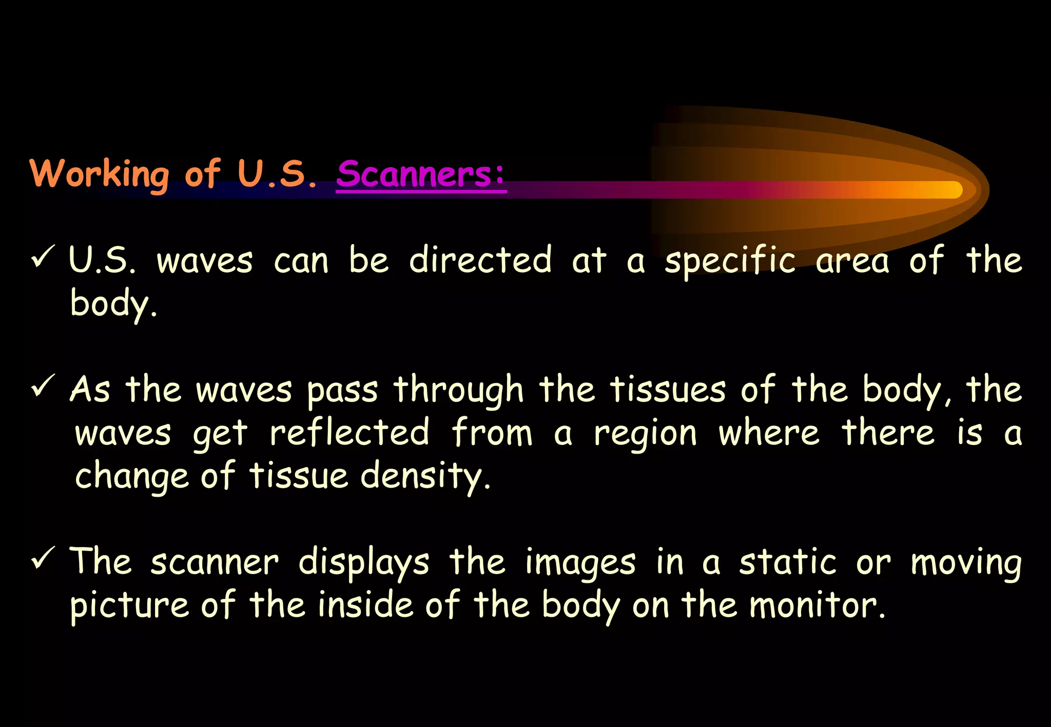 Working of U.S. Scanners:
 U.S. waves can be directed at a specific area of the
body.
 As the waves pass through the tissues of the body, the
waves get reflected from a region where there is a
change of tissue density.
 The scanner displays the images in a static or moving
picture of the inside of the body on the monitor.
 