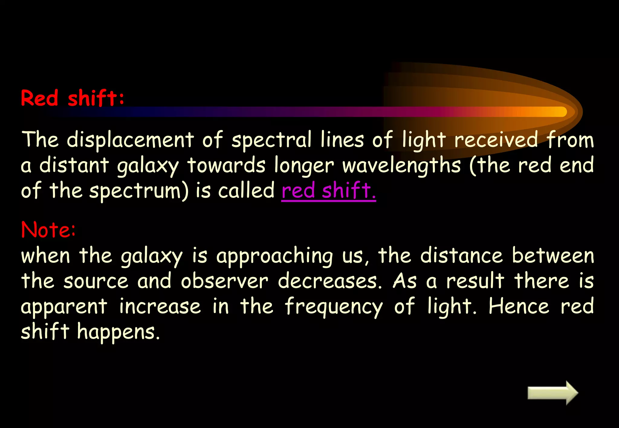 Red shift:
The displacement of spectral lines of light received from
a distant galaxy towards longer wavelengths (the red end
of the spectrum) is called red shift.
Note:
when the galaxy is approaching us, the distance between
the source and observer decreases. As a result there is
apparent increase in the frequency of light. Hence red
shift happens.
 