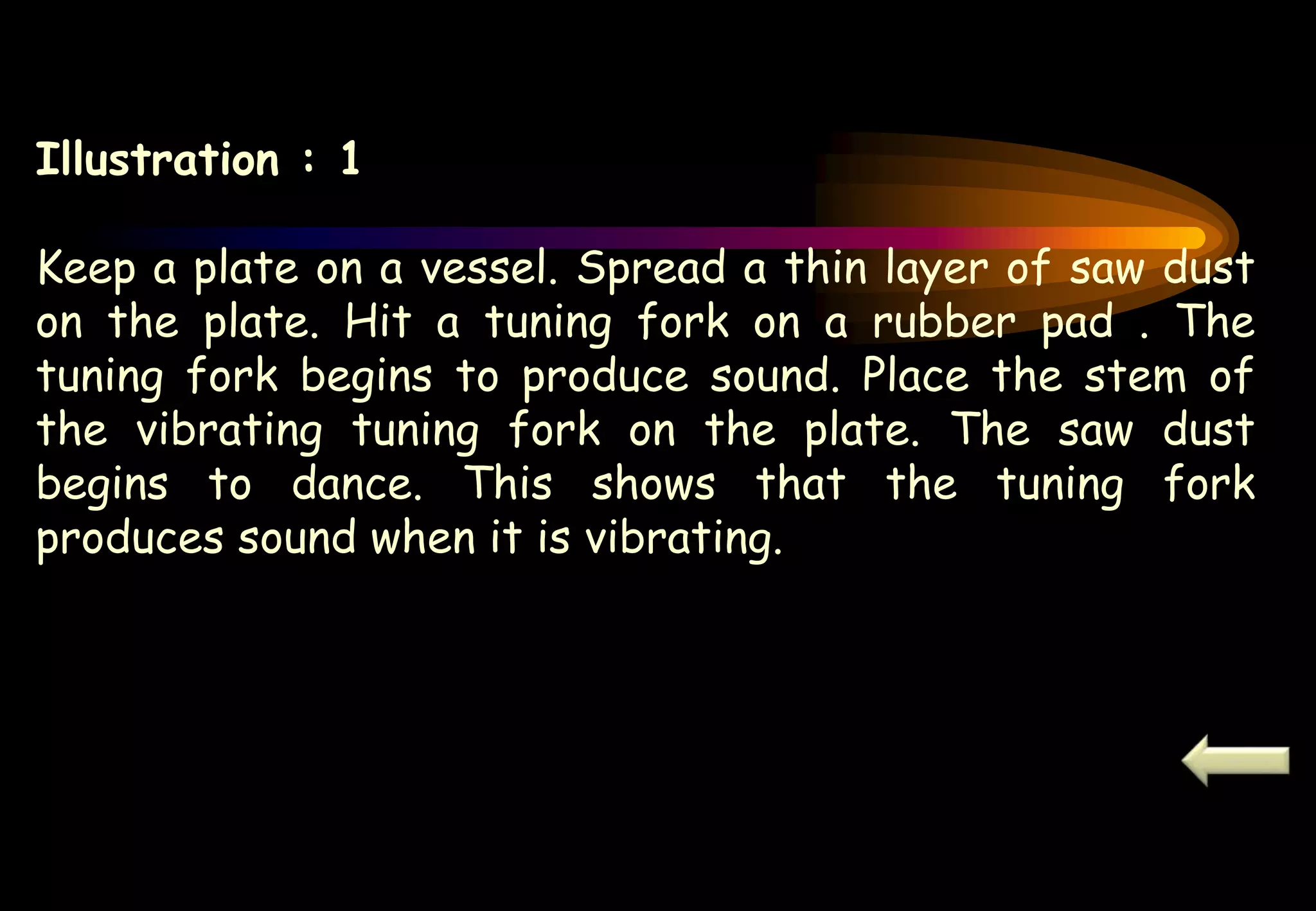Illustration : 1
Keep a plate on a vessel. Spread a thin layer of saw dust
on the plate. Hit a tuning fork on a rubber pad . The
tuning fork begins to produce sound. Place the stem of
the vibrating tuning fork on the plate. The saw dust
begins to dance. This shows that the tuning fork
produces sound when it is vibrating.
 