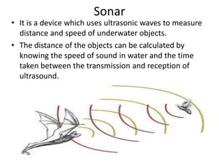 Sonar
• It is a device which uses ultrasonic waves to measure
distance and speed of underwater objects.
• The distance of the objects can be calculated by
knowing the speed of sound in water and the time
taken between the transmission and reception of
ultrasound.
 