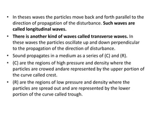 • In theses waves the particles move back and forth parallel to the
direction of propagation of the disturbance. Such waves are
called longitudinal waves.
• There is another kind of waves called transverse waves. In
these waves the particles oscillate up and down perpendicular
to the propagation of the direction of disturbance.
• Sound propagates in a medium as a series of (C) and (R).
• (C) are the regions of high pressure and density where the
particles are crowed andare represented by the upper portion of
the curve called crest.
• (R) are the regions of low pressure and density where the
particles are spread out and are represented by the lower
portion of the curve called trough.
 