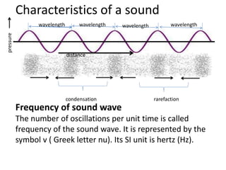 Characteristics of a sound
Frequency of sound wave
The number of oscillations per unit time is called
frequency of the sound wave. It is represented by the
symbol v ( Greek letter nu). Its SI unit is hertz (Hz).
distance
condensation rarefaction
wavelength wavelengthwavelengthwavelength
pressure
 