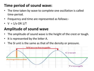 Time period of sound wave:
• The time taken by wave to complete one oscillation is called
time-period.
• Frequency and time are represented as follows:-
• V = 1/v OR 1/T
Amplitude of sound wave
• The amplitude of sound wave is the height of the crest or tough.
• It is represented by the letter A.
• The SI unit is the same as that of the density or pressure.
 