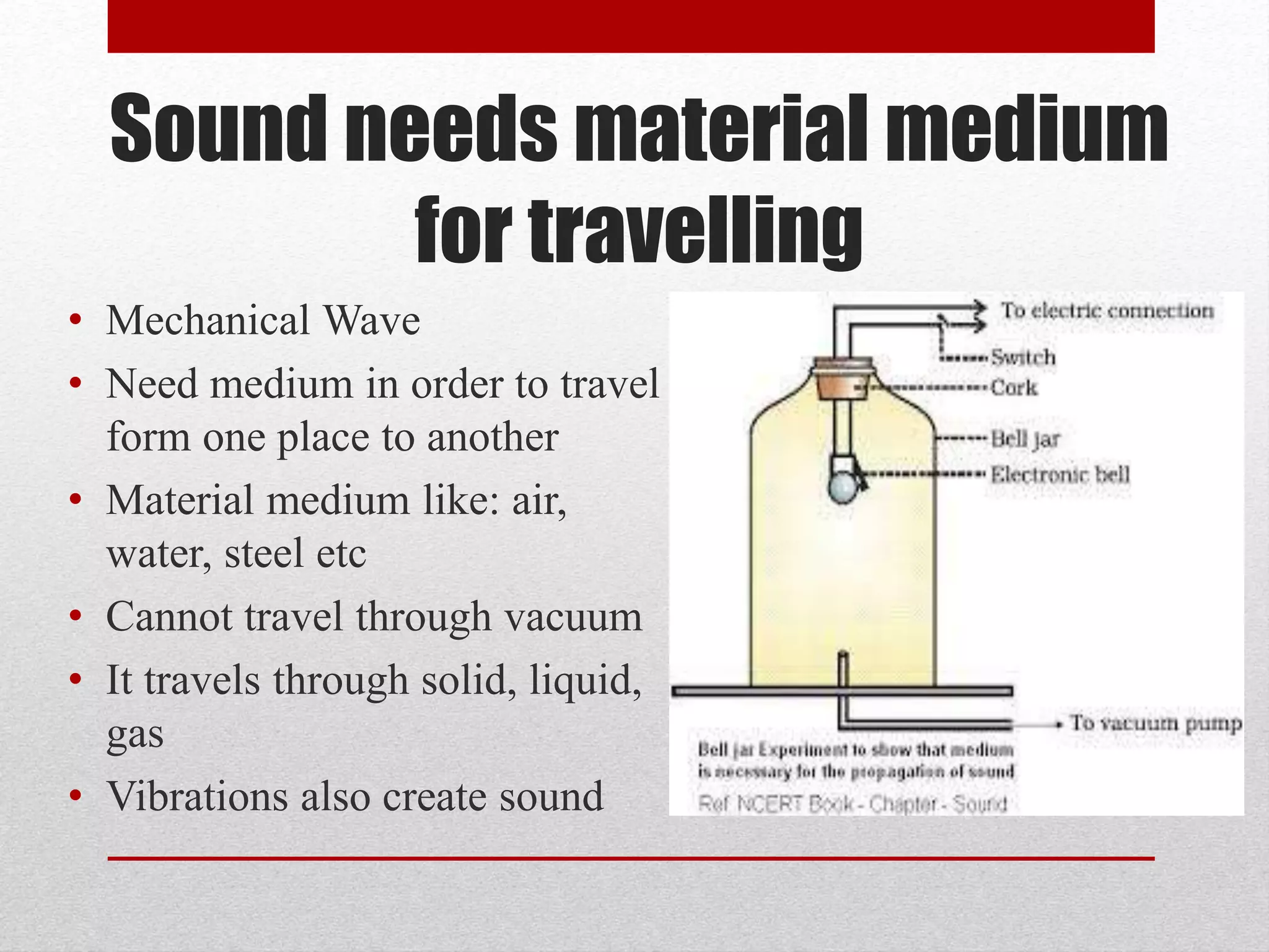 Sound needs material medium
for travelling
• Mechanical Wave
• Need medium in order to travel
form one place to another
• Material medium like: air,
water, steel etc
• Cannot travel through vacuum
• It travels through solid, liquid,
gas
• Vibrations also create sound