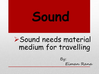 Sound
Sound needs material
medium for travelling
By:
Eiman Rana
 