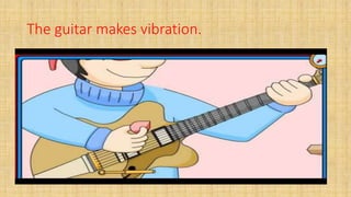 The guitar makes vibration.
 
