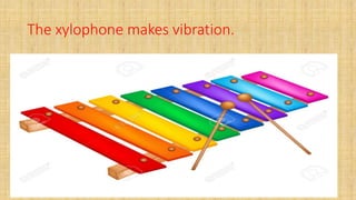 The xylophone makes vibration.
 