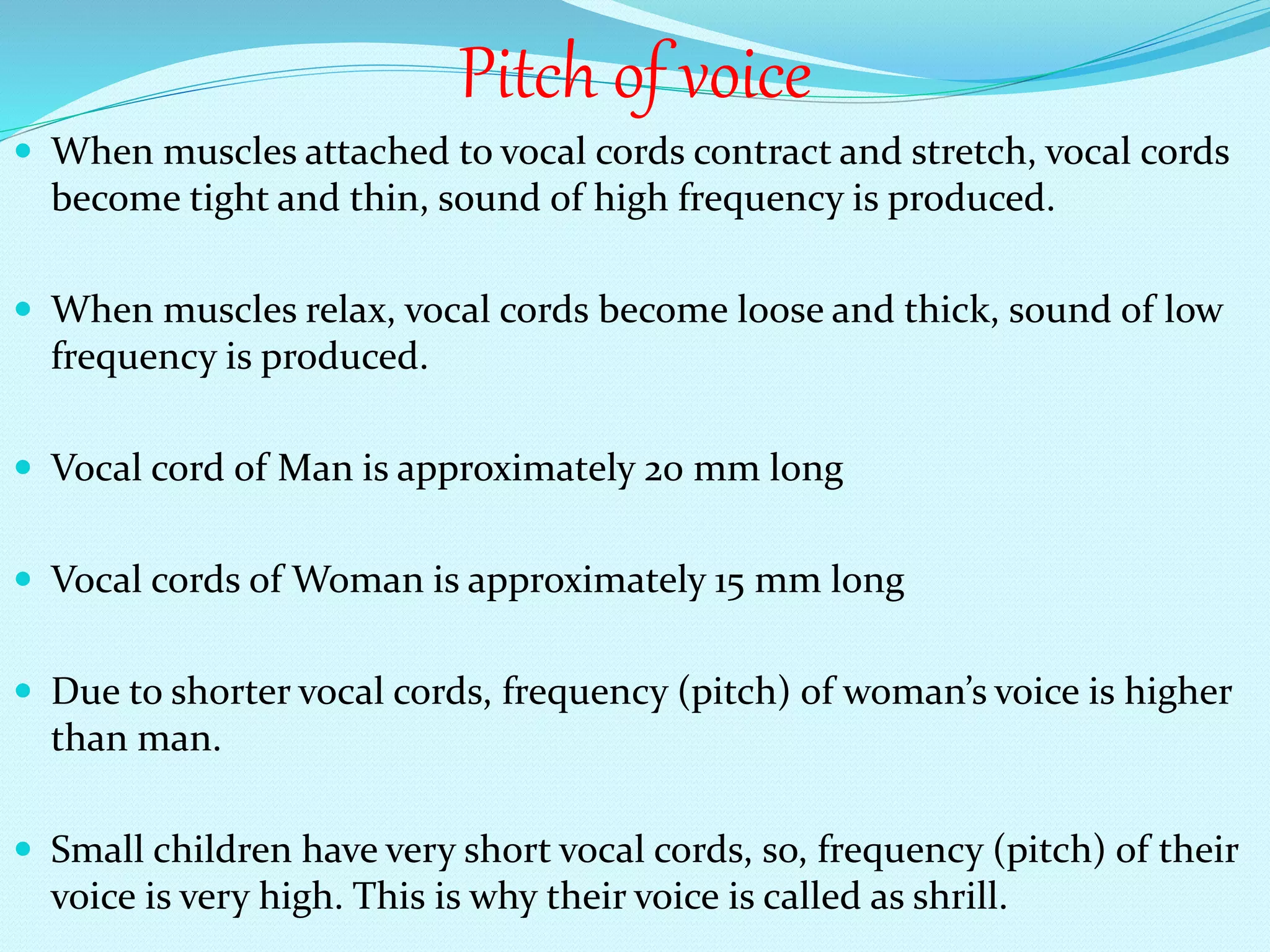 When muscles attached to vocal cords contract and stretch, vocal cords
become tight and thin, sound of high frequency is produced.
 When muscles relax, vocal cords become loose and thick, sound of low
frequency is produced.
 Vocal cord of Man is approximately 20 mm long
 Vocal cords of Woman is approximately 15 mm long
 Due to shorter vocal cords, frequency (pitch) of woman’s voice is higher
than man.
 Small children have very short vocal cords, so, frequency (pitch) of their
voice is very high. This is why their voice is called as shrill.
Pitch of voice
 