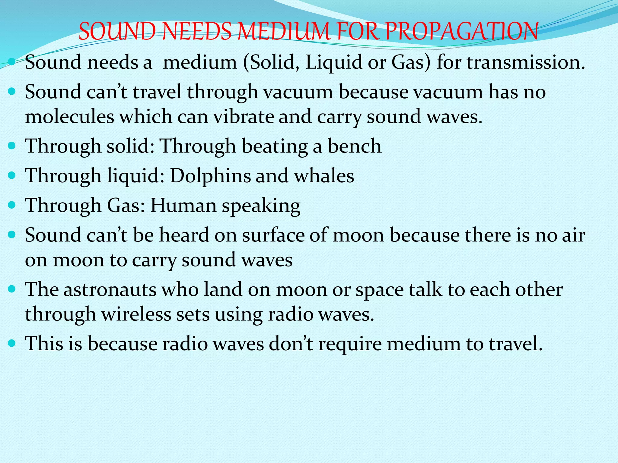 SOUND NEEDS MEDIUM FOR PROPAGATION
 Sound needs a medium (Solid, Liquid or Gas) for transmission.
 Sound can’t travel through vacuum because vacuum has no
molecules which can vibrate and carry sound waves.
 Through solid: Through beating a bench
 Through liquid: Dolphins and whales
 Through Gas: Human speaking
 Sound can’t be heard on surface of moon because there is no air
on moon to carry sound waves
 The astronauts who land on moon or space talk to each other
through wireless sets using radio waves.
 This is because radio waves don’t require medium to travel.
 