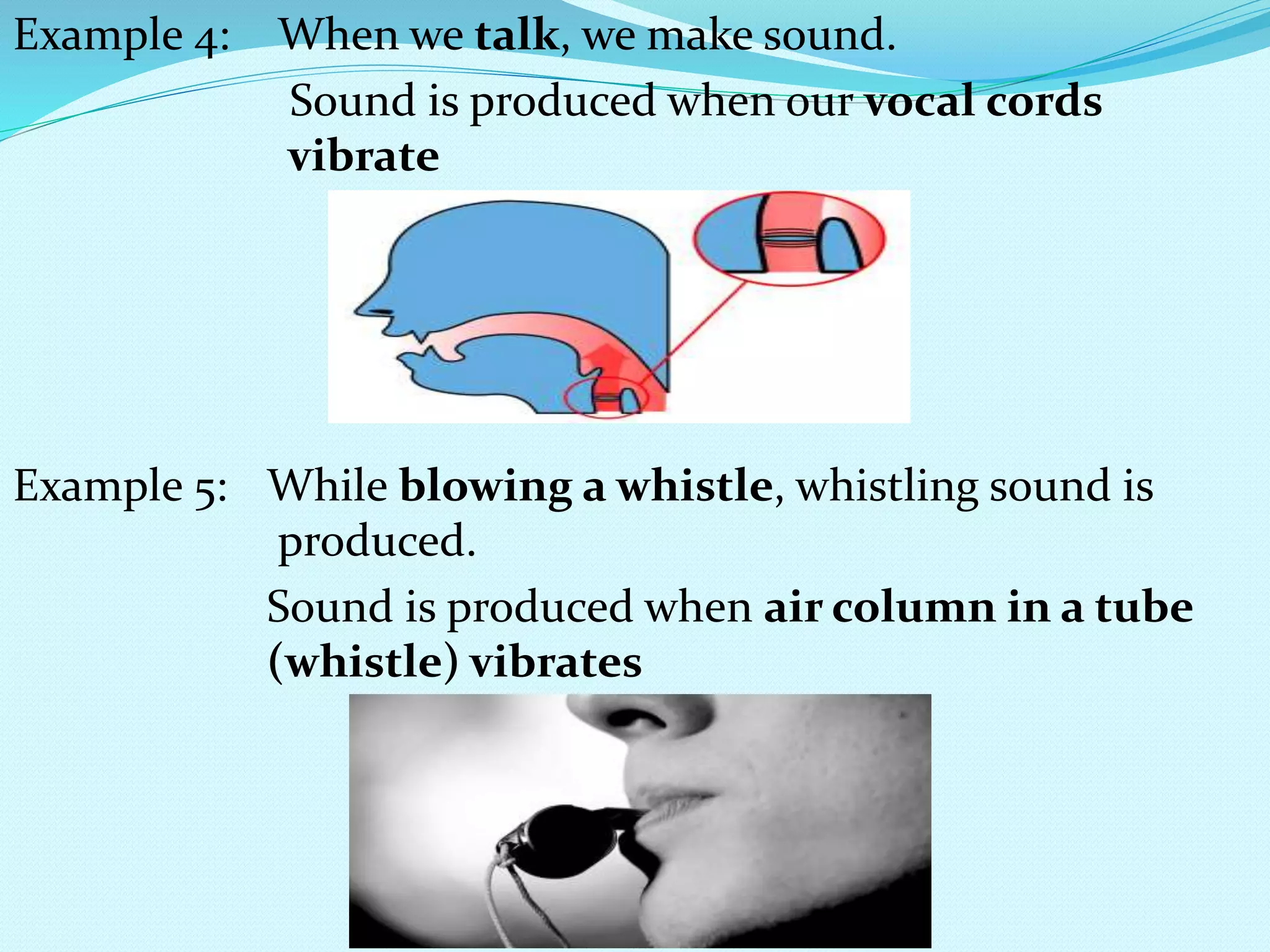 Example 4: When we talk, we make sound.
Sound is produced when our vocal cords
vibrate
Example 5: While blowing a whistle, whistling sound is
produced.
Sound is produced when air column in a tube
(whistle) vibrates
 