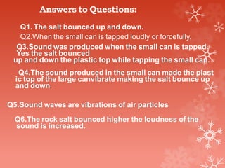 Answers to Questions:
Q1. The salt bounced up and down.
Q2.When the small can is tapped loudly or forcefully.
Q3.Sound was produced when the small can is tapped.
Yes the salt bounced
up and down the plastic top while tapping the small can.
Q4.The sound produced in the small can made the plast
ic top of the large canvibrate making the salt bounce up
and down.
Q5.Sound waves are vibrations of air particles
Q6.The rock salt bounced higher the loudness of the
sound is increased.
 